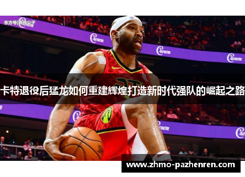 卡特退役后猛龙如何重建辉煌打造新时代强队的崛起之路