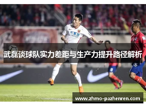 武磊谈球队实力差距与生产力提升路径解析 武磊谈球队实力差距与生产力提升路径解析