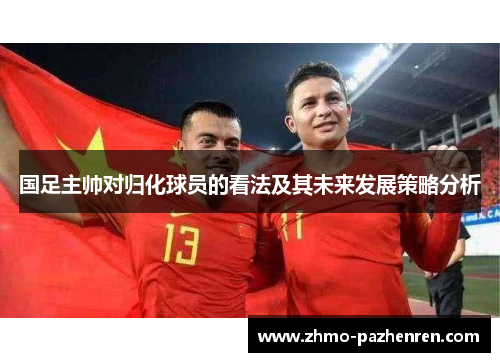 国足主帅对归化球员的看法及其未来发展策略分析 国足主帅对归化球员的看法及其未来发展策略分析