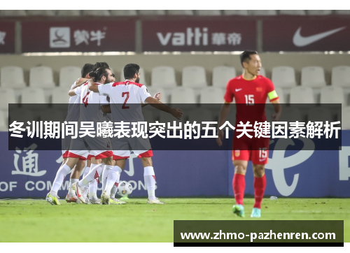 冬训期间吴曦表现突出的五个关键因素解析 冬训期间吴曦表现突出的五个关键因素解析