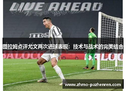 图拉姆点评尤文两次进球表现:技术与战术的完美结合 图拉姆点评尤文两次进球表现:技术与战术的完美结合