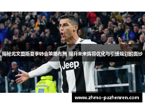 揭秘尤文图斯夏季转会策略布局 揭开未来阵容优化与引援规划的面纱