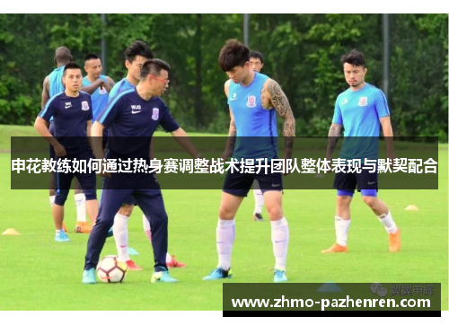 申花教练如何通过热身赛调整战术提升团队整体表现与默契配合 申花教练如何通过热身赛调整战术提升团队整体表现与默契配合