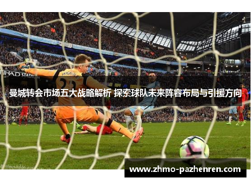 曼城转会市场五大战略解析 探索球队未来阵容布局与引援方向 曼城转会市场五大战略解析 探索球队未来阵容布局与引援方向