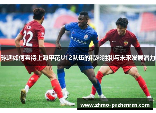 球迷如何看待上海申花U12队伍的精彩胜利与未来发展潜力 球迷如何看待上海申花U12队伍的精彩胜利与未来发展潜力