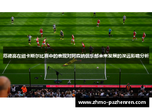 厄德高在纽卡斯尔比赛中的表现对阿森纳俱乐部未来发展的深远影响分析 厄德高在纽卡斯尔比赛中的表现对阿森纳俱乐部未来发展的深远影响分析