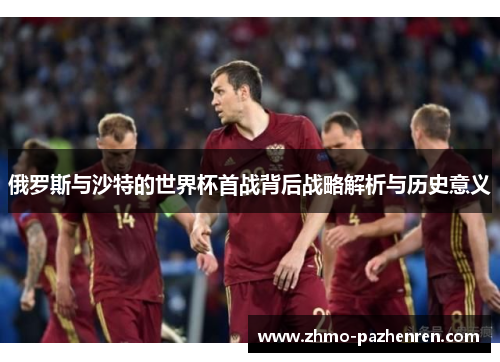 俄罗斯与沙特的世界杯首战背后战略解析与历史意义