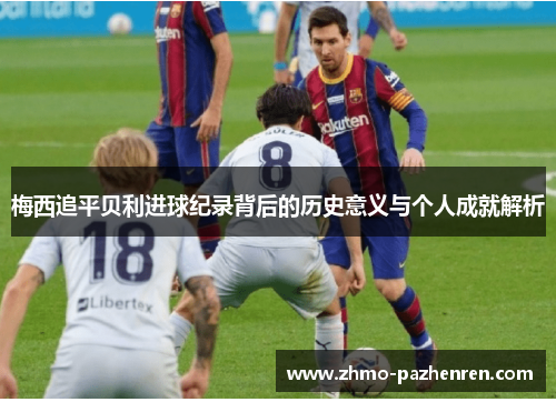 梅西追平贝利进球纪录背后的历史意义与个人成就解析