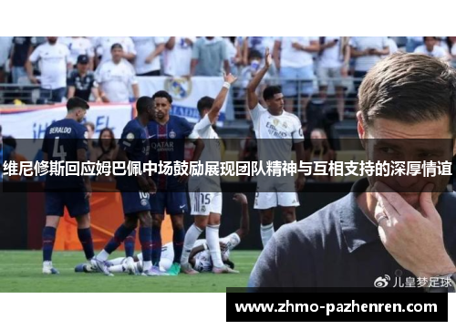 维尼修斯回应姆巴佩中场鼓励展现团队精神与互相支持的深厚情谊