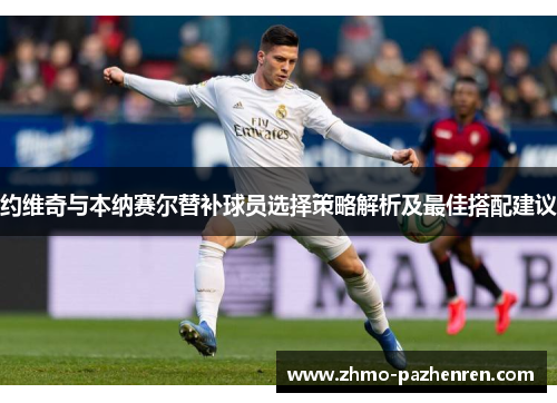 约维奇与本纳赛尔替补球员选择策略解析及最佳搭配建议 约维奇与本纳赛尔替补球员选择策略解析及最佳搭配建议