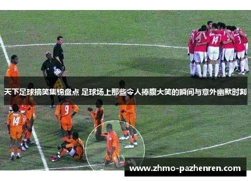 天下足球搞笑集锦盘点 足球场上那些令人捧腹大笑的瞬间与意外幽默时刻