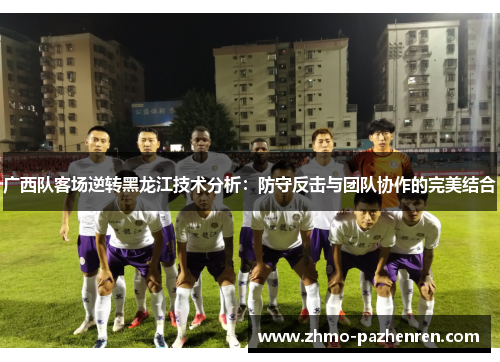 广西队客场逆转黑龙江技术分析：防守反击与团队协作的完美结合