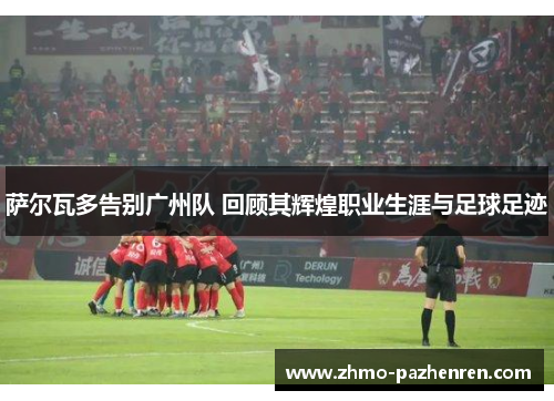 萨尔瓦多告别广州队 回顾其辉煌职业生涯与足球足迹 萨尔瓦多告别广州队 回顾其辉煌职业生涯与足球足迹