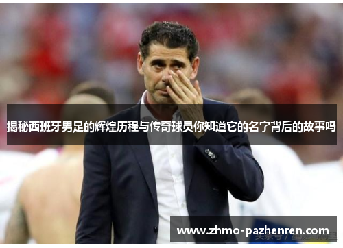 揭秘西班牙男足的辉煌历程与传奇球员你知道它的名字背后的故事吗