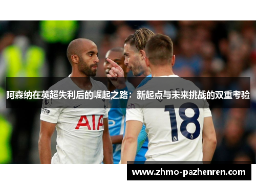 阿森纳在英超失利后的崛起之路:新起点与未来挑战的双重考验 阿森纳在英超失利后的崛起之路:新起点与未来挑战的双重考验