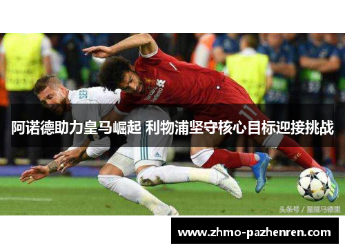 阿诺德助力皇马崛起 利物浦坚守核心目标迎接挑战 阿诺德助力皇马崛起 利物浦坚守核心目标迎接挑战