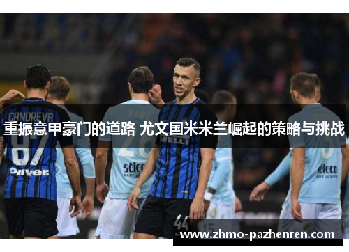 重振意甲豪门的道路 尤文国米米兰崛起的策略与挑战