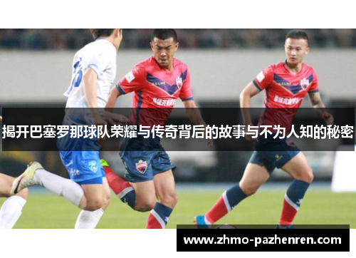 揭开巴塞罗那球队荣耀与传奇背后的故事与不为人知的秘密