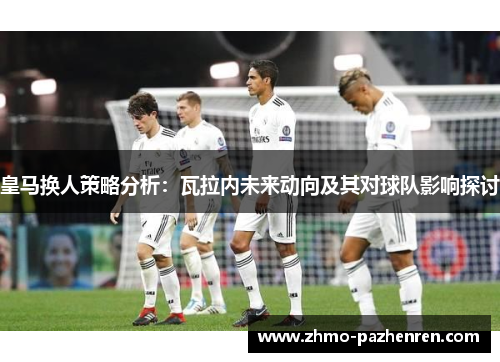 皇马换人策略分析：瓦拉内未来动向及其对球队影响探讨