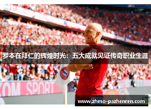 罗本在拜仁的辉煌时光：五大成就见证传奇职业生涯