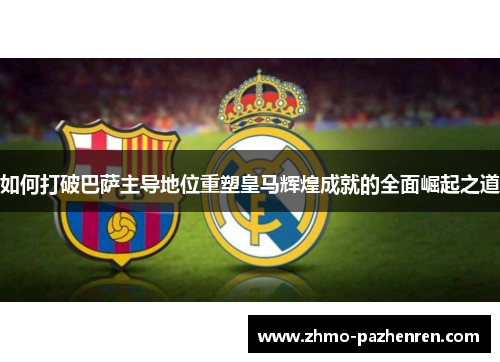 如何打破巴萨主导地位重塑皇马辉煌成就的全面崛起之道