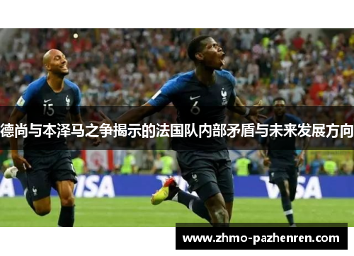 德尚与本泽马之争揭示的法国队内部矛盾与未来发展方向 德尚与本泽马之争揭示的法国队内部矛盾与未来发展方向