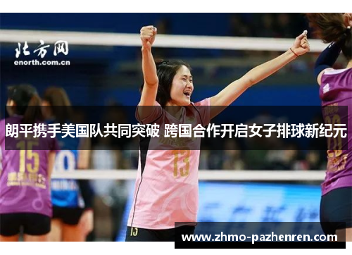 朗平携手美国队共同突破 跨国合作开启女子排球新纪元 朗平携手美国队共同突破 跨国合作开启女子排球新纪元