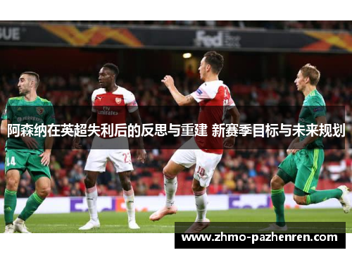 阿森纳在英超失利后的反思与重建 新赛季目标与未来规划 阿森纳在英超失利后的反思与重建 新赛季目标与未来规划
